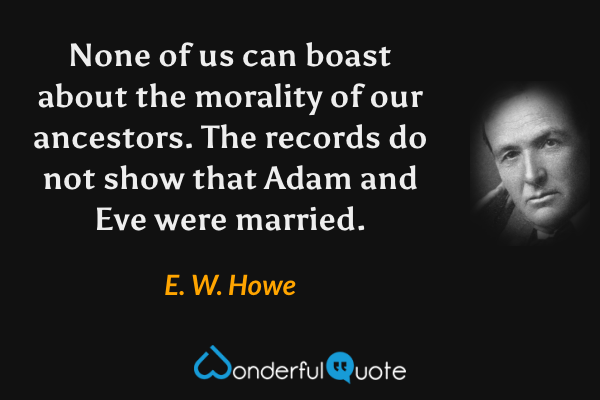 None of us can boast about the morality of our ancestors. The records do not show that Adam and Eve were married. - E. W. Howe quote.