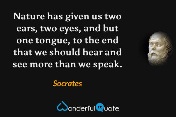 Nature has given us two ears, two eyes, and but one tongue, to the end that we should hear and see more than we speak. - Socrates quote.