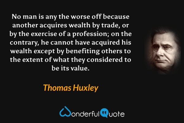 No man is any the worse off because another acquires wealth by trade, or by the exercise of a profession; on the contrary, he cannot have acquired his wealth except by benefiting others to the extent of what they considered to be its value. - Thomas Huxley quote.