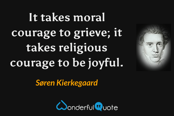 It takes moral courage to grieve; it takes religious courage to be joyful. - Søren Kierkegaard quote.