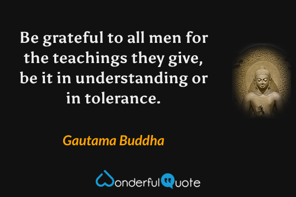 Be grateful to all men for the teachings they give, be it in understanding or in tolerance. - Gautama Buddha quote.