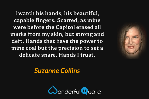 I watch his hands, his beautiful, capable fingers. Scarred, as mine were before the Capitol erased all marks from my skin, but strong and deft. Hands that have the power to mine coal but the precision to set a delicate snare. Hands I trust. - Suzanne Collins quote.