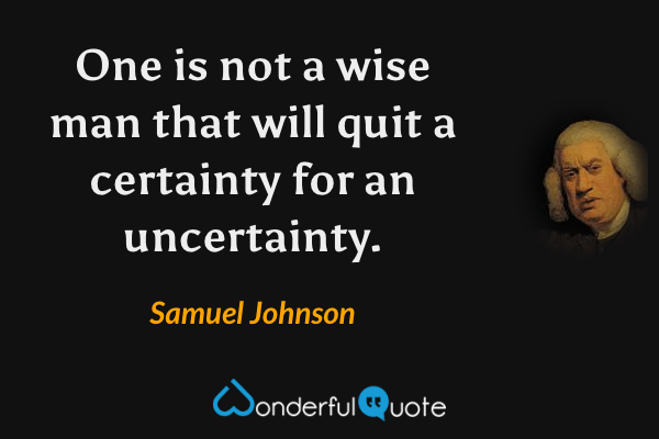 One is not a wise man that will quit a certainty for an uncertainty. - Samuel Johnson quote.