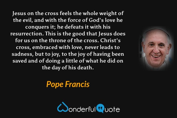 Jesus on the cross feels the whole weight of the evil, and with the force of God's love he conquers it; he defeats it with his resurrection. This is the good that Jesus does for us on the throne of the cross. Christ's cross, embraced with love, never leads to sadness, but to joy, to the joy of having been saved and of doing a little of what he did on the day of his death. - Pope Francis quote.