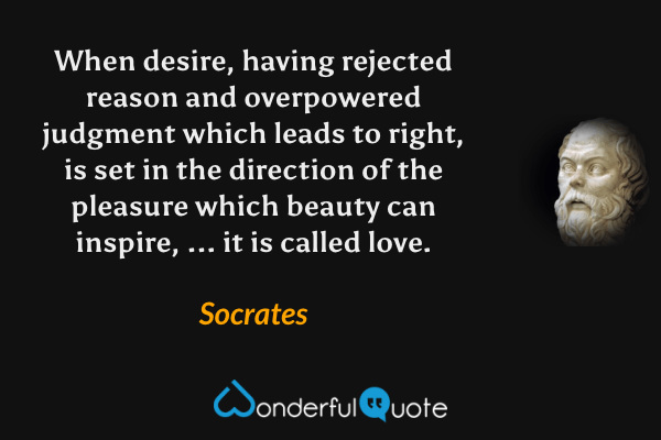 When desire, having rejected reason and overpowered judgment which leads to right, is set in the direction of the pleasure which beauty can inspire, ... it is called love. - Socrates quote.