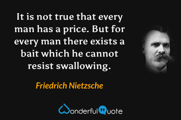 It is not true that every man has a price. But for every man there exists a bait which he cannot resist swallowing. - Friedrich Nietzsche quote.