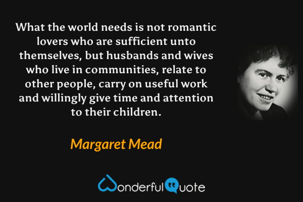 What the world needs is not romantic lovers who are sufficient unto themselves, but husbands and wives who live in communities, relate to other people, carry on useful work and willingly give time and attention to their children. - Margaret Mead quote.