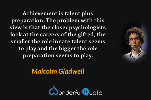 Achievement is talent plus preparation. The problem with this view is that the closer psychologists look at the careers of the gifted, the smaller the role innate talent seems to play and the bigger the role preparation seems to play. - Malcolm Gladwell quote.