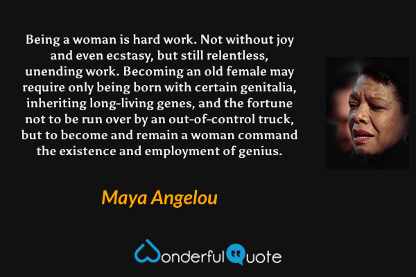 Being a woman is hard work. Not without joy and even ecstasy, but still relentless, unending work. Becoming an old female may require only being born with certain genitalia, inheriting long-living genes, and the fortune not to be run over by an out-of-control truck, but to become and remain a woman command the existence and employment of genius. - Maya Angelou quote.