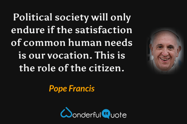 Political society will only endure if the satisfaction of common human needs is our vocation. This is the role of the citizen. - Pope Francis quote.