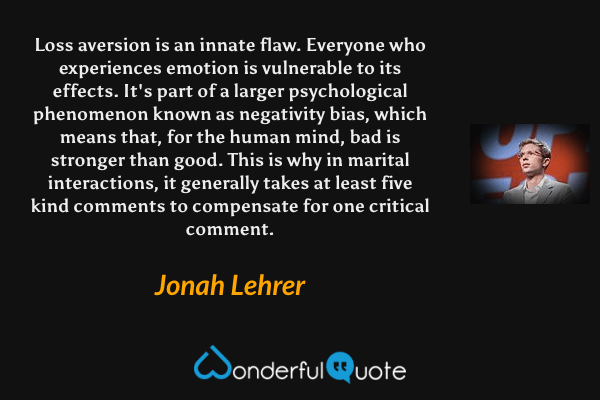 Loss aversion is an innate flaw. Everyone who experiences emotion is vulnerable to its effects. It's part of a larger psychological phenomenon known as negativity bias, which means that, for the human mind, bad is stronger than good. This is why in marital interactions, it generally takes at least five kind comments to compensate for one critical comment. - Jonah Lehrer quote.