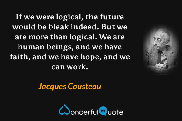 If we were logical, the future would be bleak indeed. But we are more than logical. We are human beings, and we have faith, and we have hope, and we can work. - Jacques Cousteau quote.