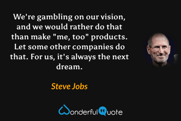 We're gambling on our vision, and we would rather do that than make "me, too" products. Let some other companies do that. For us, it's always the next dream. - Steve Jobs quote.