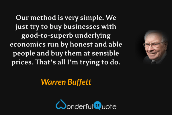 Our method is very simple. We just try to buy businesses with good-to-superb underlying economics run by honest and able people and buy them at sensible prices. That's all I'm trying to do. - Warren Buffett quote.