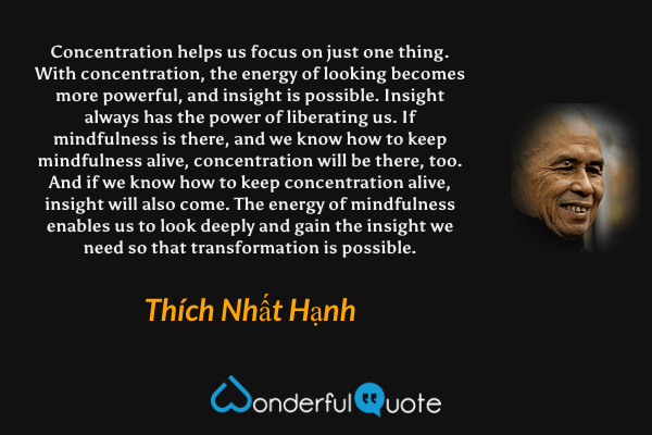 Concentration helps us focus on just one thing. With concentration, the energy of looking becomes more powerful, and insight is possible. Insight always has the power of liberating us. If mindfulness is there, and we know how to keep mindfulness alive, concentration will be there, too. And if we know how to keep concentration alive, insight will also come. The energy of mindfulness enables us to look deeply and gain the insight we need so that transformation is possible. - Thích Nhất Hạnh quote.