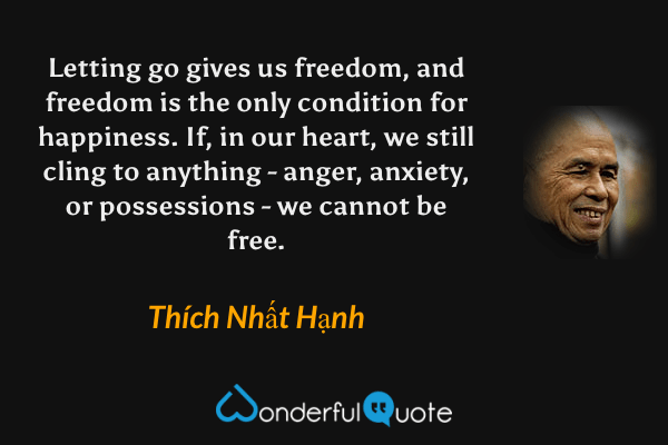 Letting go gives us freedom, and freedom is the only condition for happiness. If, in our heart, we still cling to anything - anger, anxiety, or possessions - we cannot be free. - Thích Nhất Hạnh quote.
