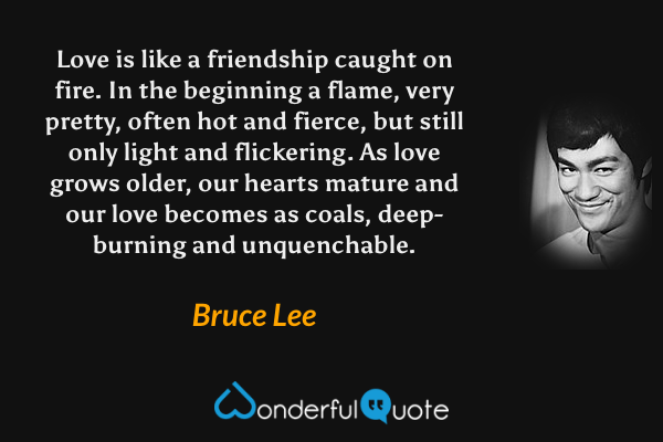 Love is like a friendship caught on fire. In the beginning a flame, very pretty, often hot and fierce, but still only light and flickering. As love grows older, our hearts mature and our love becomes as coals, deep-burning and unquenchable. - Bruce Lee quote.