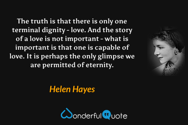 The truth is that there is only one terminal dignity - love. And the story of a love is not important - what is important is that one is capable of love. It is perhaps the only glimpse we are permitted of eternity. - Helen Hayes quote.