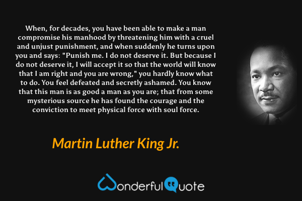 When, for decades, you have been able to make a man compromise his manhood by threatening him with a cruel and unjust punishment, and when suddenly he turns upon you and says: "Punish me. I do not deserve it. But because I do not deserve it, I will accept it so that the world will know that I am right and you are wrong," you hardly know what to do. You feel defeated and secretly ashamed. You know that this man is as good a man as you are; that from some mysterious source he has found the courage and the conviction to meet physical force with soul force. - Martin Luther King Jr. quote.