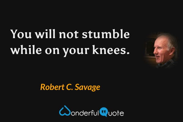 You will not stumble while on your knees. - Robert C. Savage quote.