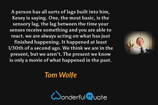 A person has all sorts of lags built into him, Kesey is saying. One, the most basic, is the sensory lag, the lag between the time your senses receive something and you are able to react. we are always acting on what has just finished happening. It happened at least 1/30th of a second ago. We think we are in the present, but we aren't. The present we know is only a movie of what happened in the past. - Tom Wolfe quote.
