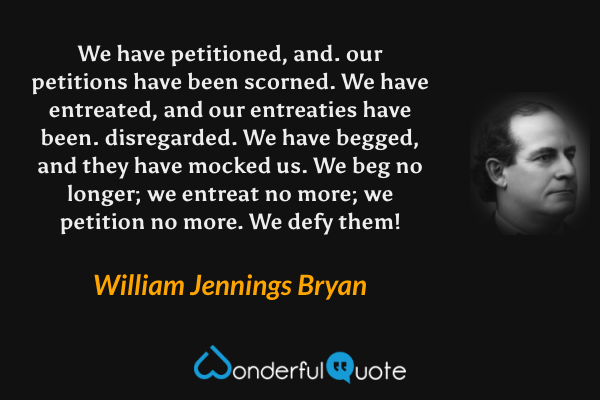 We have petitioned, and. our petitions have been scorned. We have entreated, and our entreaties have been. disregarded. We have begged, and they have mocked us. We beg no longer; we entreat no more; we petition no more. We defy them! - William Jennings Bryan quote.