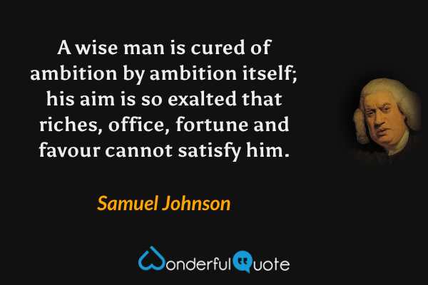 A wise man is cured of ambition by ambition itself; his aim is so exalted that riches, office, fortune and favour cannot satisfy him. - Samuel Johnson quote.