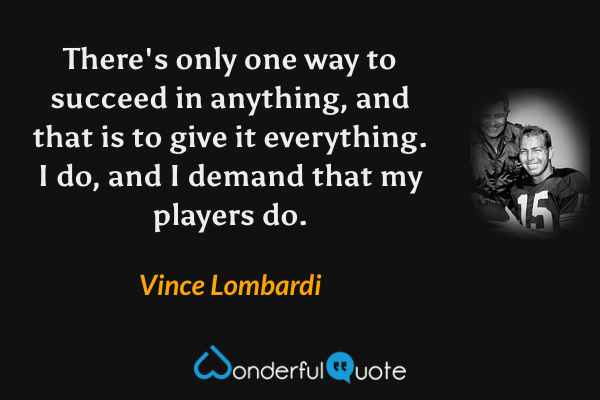 There's only one way to succeed in anything, and that is to give it everything. I do, and I demand that my players do. - Vince Lombardi quote.
