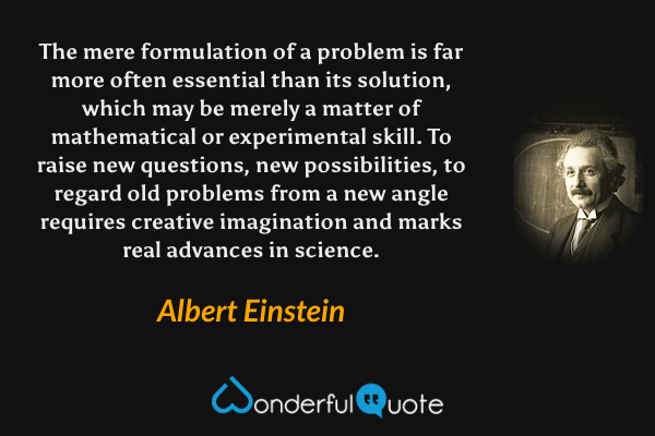 The mere formulation of a problem is far more often essential than its solution, which may be merely a matter of mathematical or experimental skill. To raise new questions, new possibilities, to regard old problems from a new angle requires creative imagination and marks real advances in science. - Albert Einstein quote.
