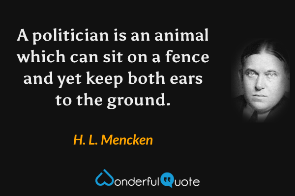 A politician is an animal which can sit on a fence and yet keep both ears to the ground. - H. L. Mencken quote.