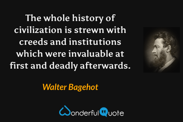 The whole history of civilization is strewn with creeds and institutions which were invaluable at first and deadly afterwards. - Walter Bagehot quote.