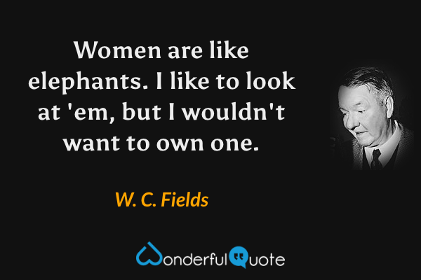 Women are like elephants. I like to look at 'em, but I wouldn't want to own one. - W. C. Fields quote.