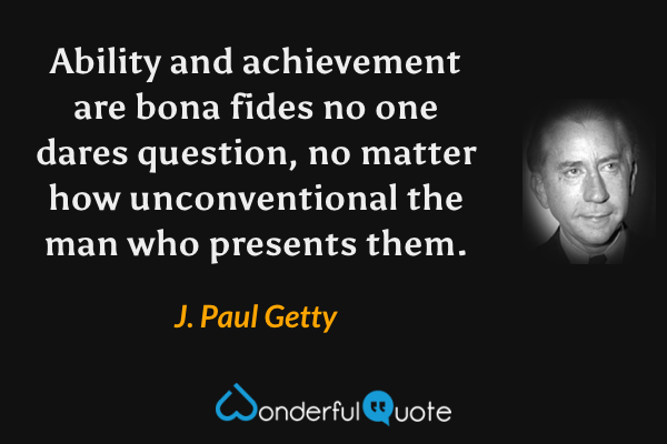 Ability and achievement are bona fides no one dares question, no matter how unconventional the man who presents them. - J. Paul Getty quote.