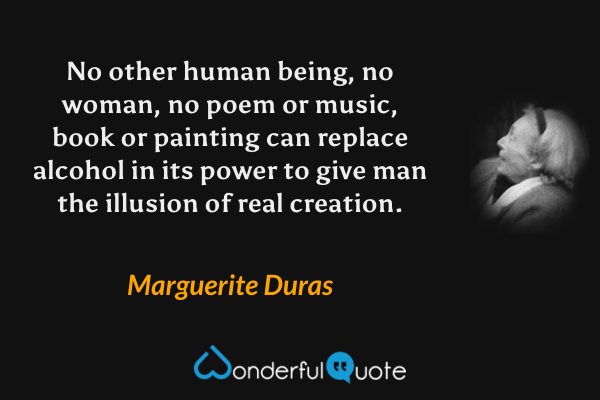 No other human being, no woman, no poem or music, book or painting can replace alcohol in its power to give man the illusion of real creation. - Marguerite Duras quote.