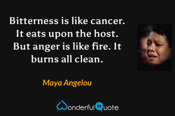 Bitterness is like cancer.  It eats upon the host.  But anger is like fire.  It burns all clean. - Maya Angelou quote.