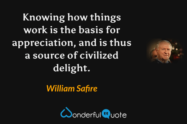 Knowing how things work is the basis for appreciation, and is thus a source of civilized delight. - William Safire quote.