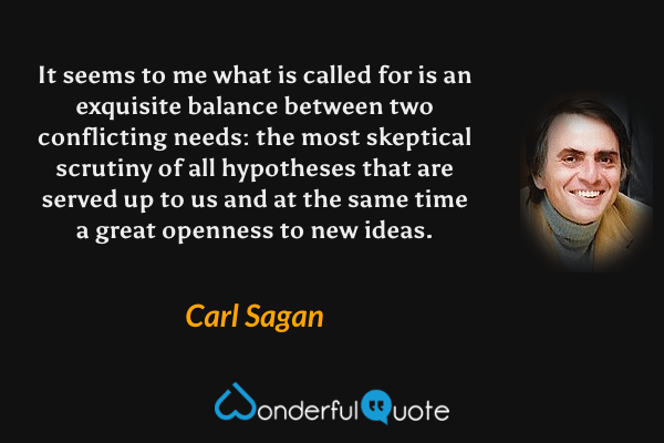 It seems to me what is called for is an exquisite balance between two conflicting needs: the most skeptical scrutiny of all hypotheses that are served up to us and at the same time a great openness to new ideas. - Carl Sagan quote.