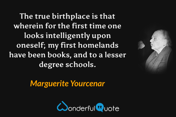 The true birthplace is that wherein for the first time one looks intelligently upon oneself; my first homelands have been books, and to a lesser degree schools. - Marguerite Yourcenar quote.