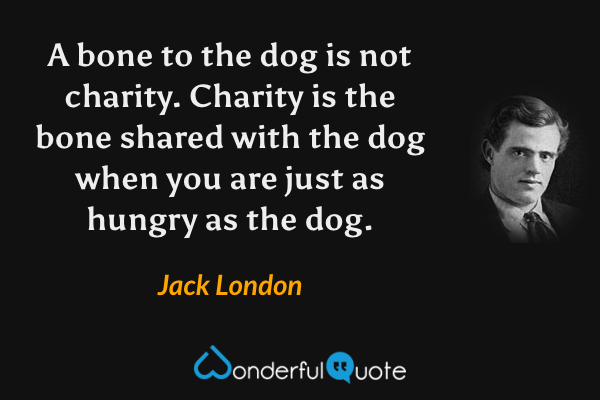 A bone to the dog is not charity. Charity is the bone shared with the dog when you are just as hungry as the dog. - Jack London quote.