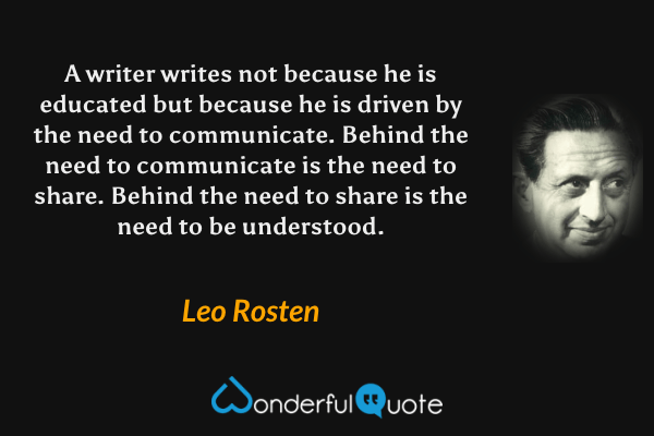 A writer writes not because he is educated but because he is driven by the need to communicate. Behind the need to communicate is the need to share. Behind the need to share is the need to be understood. - Leo Rosten quote.