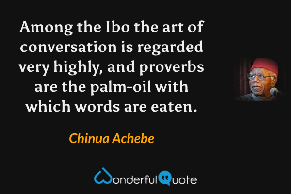 Among the Ibo the art of conversation is regarded very highly, and proverbs are the palm-oil with which words are eaten. - Chinua Achebe quote.
