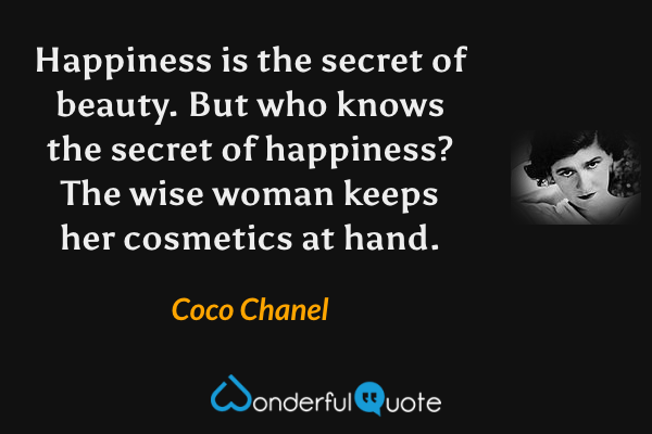Happiness is the secret of beauty.  But who knows the secret of happiness?  The wise woman keeps her cosmetics at hand. - Coco Chanel quote.
