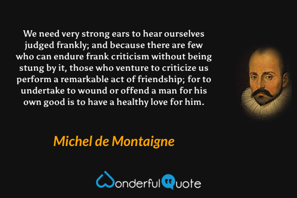 We need very strong ears to hear ourselves judged frankly; and because there are few who can endure frank criticism without being stung by it, those who venture to criticize us perform a remarkable act of friendship; for to undertake to wound or offend a man for his own good is to have a healthy love for him. - Michel de Montaigne quote.