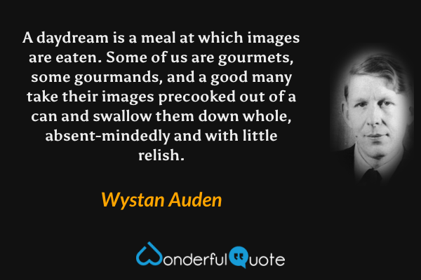 A daydream is a meal at which images are eaten.  Some of us are gourmets, some gourmands, and a good many take their images precooked out of a can and swallow them down whole, absent-mindedly and with little relish. - Wystan Auden quote.