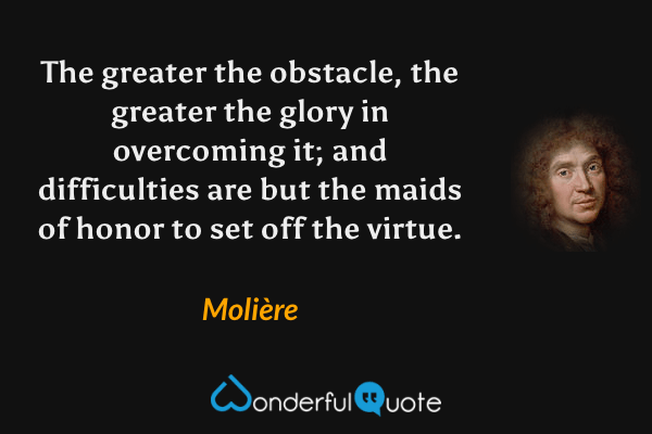 The greater the obstacle, the greater the glory in overcoming it; and difficulties are but the maids of honor to set off the virtue. - Molière quote.