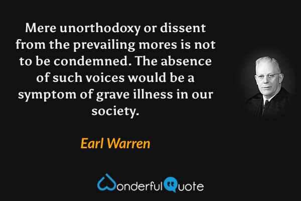 Mere unorthodoxy or dissent from the prevailing mores is not to be condemned.  The absence of such voices would be a symptom of grave illness in our society. - Earl Warren quote.