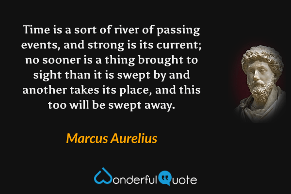 Time is a sort of river of passing events, and strong is its current; no sooner is a thing brought to sight than it is swept by and another takes its place, and this too will be swept away. - Marcus Aurelius quote.