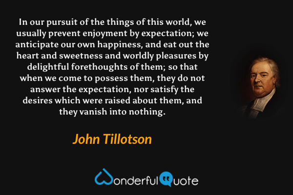 In our pursuit of the things of this world, we usually prevent enjoyment by expectation; we anticipate our own happiness, and eat out the heart and sweetness and worldly pleasures by delightful forethoughts of them; so that when we come to possess them, they do not answer the expectation, nor satisfy the desires which were raised about them, and they vanish into nothing. - John Tillotson quote.