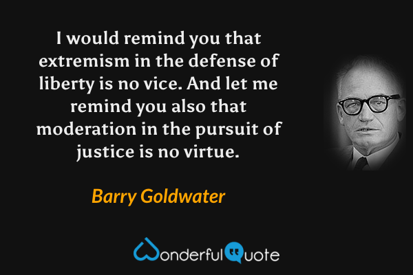 I would remind you that extremism in the defense of liberty is no vice. And let me remind you also that moderation in the pursuit of justice is no virtue. - Barry Goldwater quote.
