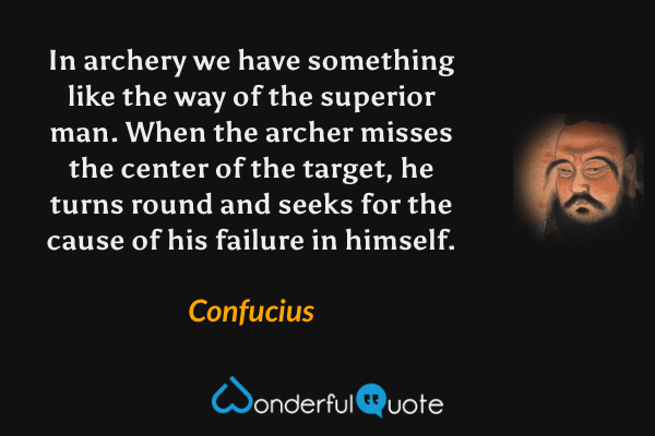 In archery we have something like the way of the superior man. When the archer misses the center of the target, he turns round and seeks for the cause of his failure in himself. - Confucius quote.